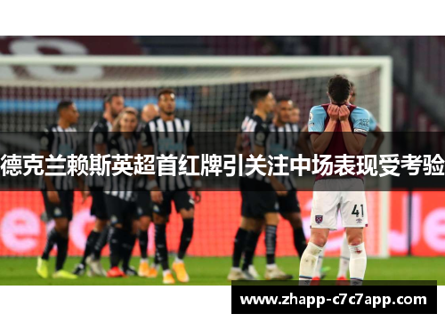 德克兰赖斯英超首红牌引关注中场表现受考验 德克兰赖斯英超首红牌引关注中场表现受考验